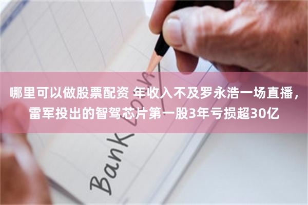 哪里可以做股票配资 年收入不及罗永浩一场直播，雷军投出的智驾芯片第一股3年亏损超30亿