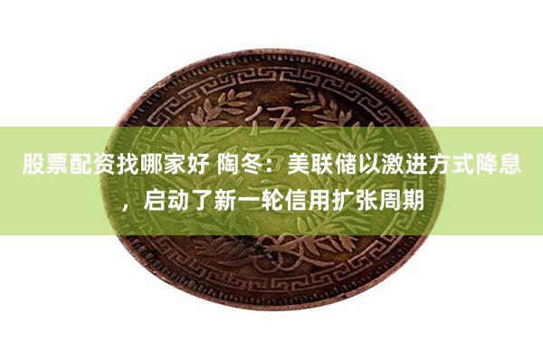 股票配资找哪家好 陶冬：美联储以激进方式降息，启动了新一轮信用扩张周期