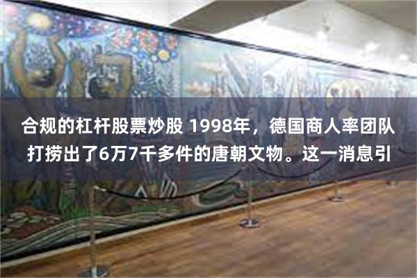 合规的杠杆股票炒股 1998年，德国商人率团队打捞出了6万7千多件的唐朝文物。这一消息引