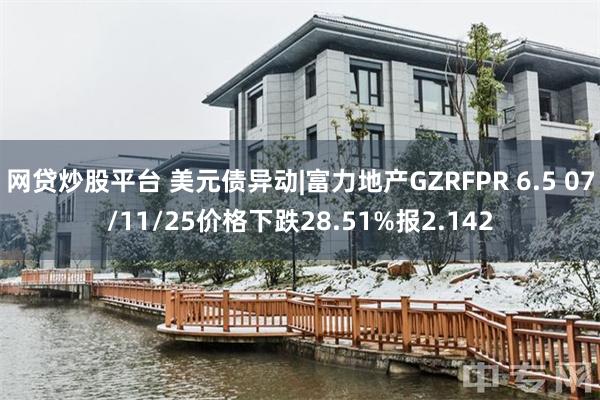 网贷炒股平台 美元债异动|富力地产GZRFPR 6.5 07/11/25价格下跌28.51%报2.142