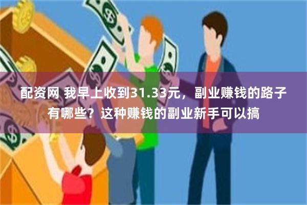 配资网 我早上收到31.33元，副业赚钱的路子有哪些？这种赚钱的副业新手可以搞