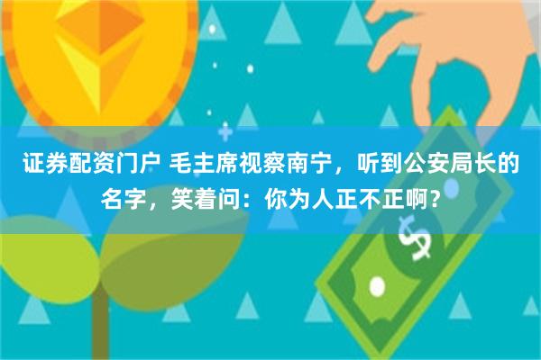 证券配资门户 毛主席视察南宁，听到公安局长的名字，笑着问：你为人正不正啊？