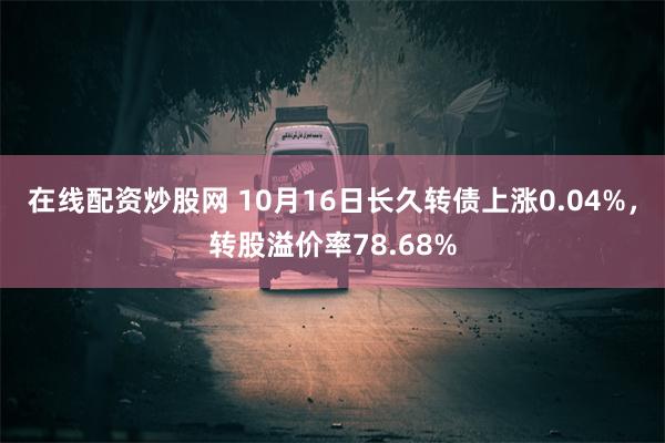 在线配资炒股网 10月16日长久转债上涨0.04%，转股溢价率78.68%