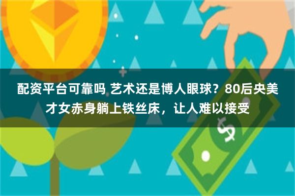 配资平台可靠吗 艺术还是博人眼球？80后央美才女赤身躺上铁丝床，让人难以接受