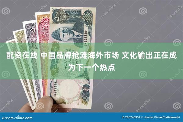 配资在线 中国品牌抢滩海外市场 文化输出正在成为下一个热点