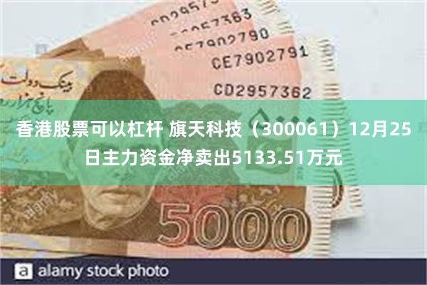 香港股票可以杠杆 旗天科技（300061）12月25日主力资金净卖出5133.51万元