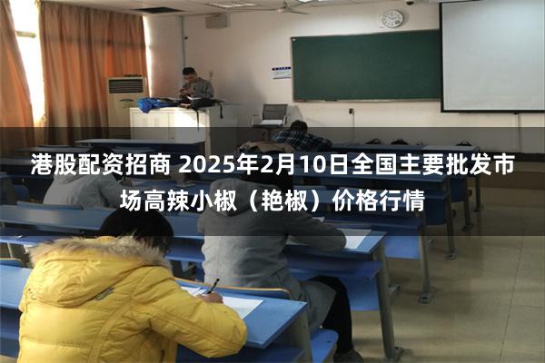 港股配资招商 2025年2月10日全国主要批发市场高辣小椒（艳椒）价格行情