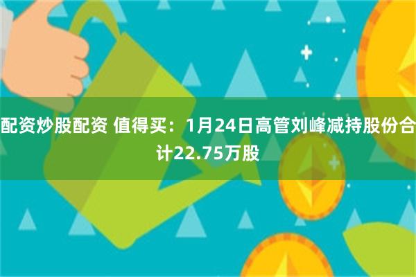 配资炒股配资 值得买：1月24日高管刘峰减持股份合计22.75万股